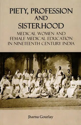 Piety, Profession and Sisterhood- Medical Women and Female Medical Education in Nineteenth Century India